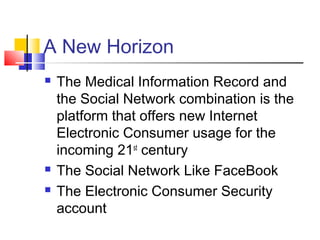 A New Horizon
 The Medical Information Record and
the Social Network combination is the
platform that offers new Internet
Electronic Consumer usage for the
incoming 21st
century
 The Social Network Like FaceBook
 The Electronic Consumer Security
account
 