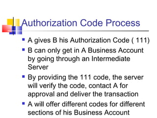 Authorization Code Process
 A gives B his Authorization Code ( 111)
 B can only get in A Business Account
by going through an Intermediate
Server
 By providing the 111 code, the server
will verify the code, contact A for
approval and deliver the transaction
 A will offer different codes for different
sections of his Business Account
 