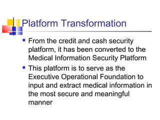 Platform Transformation
 From the credit and cash security
platform, it has been converted to the
Medical Information Security Platform
 This platform is to serve as the
Executive Operational Foundation to
input and extract medical information in
the most secure and meaningful
manner
 