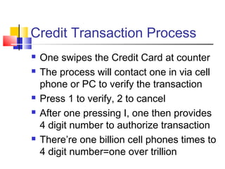 Credit Transaction Process
 One swipes the Credit Card at counter
 The process will contact one in via cell
phone or PC to verify the transaction
 Press 1 to verify, 2 to cancel
 After one pressing I, one then provides
4 digit number to authorize transaction
 There’re one billion cell phones times to
4 digit number=one over trillion
 