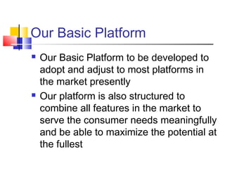 Our Basic Platform
 Our Basic Platform to be developed to
adopt and adjust to most platforms in
the market presently
 Our platform is also structured to
combine all features in the market to
serve the consumer needs meaningfully
and be able to maximize the potential at
the fullest
 