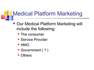 Medical Platform Marketing
 Our Medical Platform Marketing will
include the following:
 The consumer
 Service Provider
 HMO
 Government ( ? )
 Others
 
