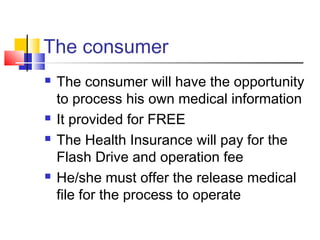 The consumer
 The consumer will have the opportunity
to process his own medical information
 It provided for FREE
 The Health Insurance will pay for the
Flash Drive and operation fee
 He/she must offer the release medical
file for the process to operate
 