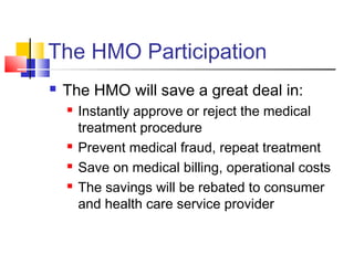 The HMO Participation
 The HMO will save a great deal in:
 Instantly approve or reject the medical
treatment procedure
 Prevent medical fraud, repeat treatment
 Save on medical billing, operational costs
 The savings will be rebated to consumer
and health care service provider
 