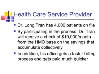 Health Care Service Provider
 Dr. Long Tran has 4,000 patients on file
 By participating in the process, Dr. Tran
will receive a check of $10,000/month
from the HMO base on the savings that
accumulate collectively
 In addition, his office gets a faster billing
process and gets paid much quicker
 
