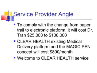 Service Provider Angle
 To comply with the change from paper
trail to electronic platform, it will cost Dr.
Tran $25,000 to $100,000
 CLEAR HEALTH existing Medical
Delivery platform and the MAGIC PEN
concept will cost $800/month
 Welcome to CLEAR HEALTH service
 