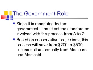 The Government Role
 Since it is mandated by the
government, it must set the standard be
involved with the process from A to Z
 Based on conservative projections, this
process will save from $200 to $500
billions dollars annually from Medicare
and Medicaid
 