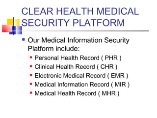 CLEAR HEALTH MEDICAL
SECURITY PLATFORM
 Our Medical Information Security
Platform include:
 Personal Health Record ( PHR )
 Clinical Health Record ( CHR )
 Electronic Medical Record ( EMR )
 Medical Information Record ( MIR )
 Medical Health Record ( MHR )
 