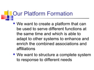 Our Platform Formation
 We want to create a platform that can
be used to serve different functions at
the same time and which is able to
adapt to other systems to enhance and
enrich the combined associations and
affiliations
 We want to structure a complete system
to response to different needs
 