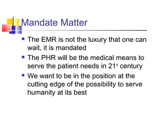 Mandate Matter
 The EMR is not the luxury that one can
wait, it is mandated
 The PHR will be the medical means to
serve the patient needs in 21st
century
 We want to be in the position at the
cutting edge of the possibility to serve
humanity at its best
 