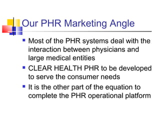 Our PHR Marketing Angle
 Most of the PHR systems deal with the
interaction between physicians and
large medical entities
 CLEAR HEALTH PHR to be developed
to serve the consumer needs
 It is the other part of the equation to
complete the PHR operational platform
 