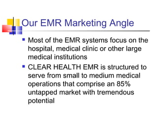 Our EMR Marketing Angle
 Most of the EMR systems focus on the
hospital, medical clinic or other large
medical institutions
 CLEAR HEALTH EMR is structured to
serve from small to medium medical
operations that comprise an 85%
untapped market with tremendous
potential
 