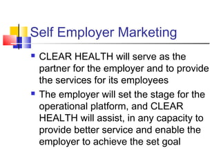 Self Employer Marketing
 CLEAR HEALTH will serve as the
partner for the employer and to provide
the services for its employees
 The employer will set the stage for the
operational platform, and CLEAR
HEALTH will assist, in any capacity to
provide better service and enable the
employer to achieve the set goal
 