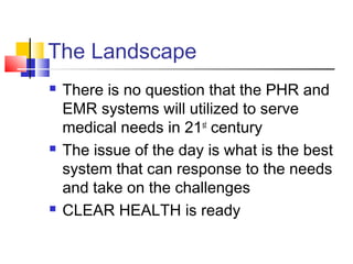 The Landscape
 There is no question that the PHR and
EMR systems will utilized to serve
medical needs in 21st
century
 The issue of the day is what is the best
system that can response to the needs
and take on the challenges
 CLEAR HEALTH is ready
 