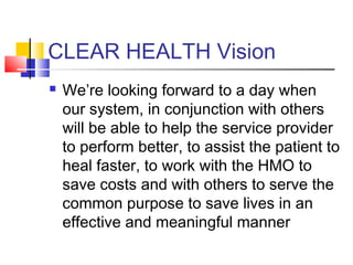 CLEAR HEALTH Vision
 We’re looking forward to a day when
our system, in conjunction with others
will be able to help the service provider
to perform better, to assist the patient to
heal faster, to work with the HMO to
save costs and with others to serve the
common purpose to save lives in an
effective and meaningful manner
 