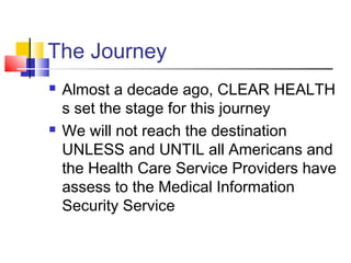 The Journey
 Almost a decade ago, CLEAR HEALTH
s set the stage for this journey
 We will not reach the destination
UNLESS and UNTIL all Americans and
the Health Care Service Providers have
assess to the Medical Information
Security Service
 