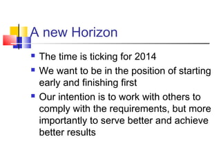 A new Horizon
 The time is ticking for 2014
 We want to be in the position of starting
early and finishing first
 Our intention is to work with others to
comply with the requirements, but more
importantly to serve better and achieve
better results
 