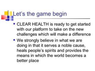 Let’s the game begin
 CLEAR HEALTH is ready to get started
with our platform to take on the new
challenges which will make a difference
 We strongly believe in what we are
doing in that it serves a noble cause,
heals people’s spirits and provides the
means in which the world becomes a
better place
 