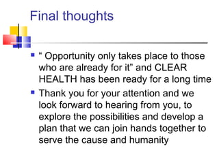 Final thoughts
 “ Opportunity only takes place to those
who are already for it” and CLEAR
HEALTH has been ready for a long time
 Thank you for your attention and we
look forward to hearing from you, to
explore the possibilities and develop a
plan that we can join hands together to
serve the cause and humanity
 