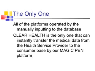 The Only One
All of the platforms operated by the
manually inputting to the database
CLEAR HEALTH is the only one that can
instantly transfer the medical data from
the Health Service Provider to the
consumer base by our MAGIC PEN
platform
 