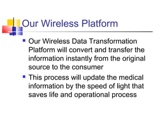 Our Wireless Platform
 Our Wireless Data Transformation
Platform will convert and transfer the
information instantly from the original
source to the consumer
 This process will update the medical
information by the speed of light that
saves life and operational process
 