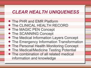CLEAR HEALTH UNIQUENESS
 The PHR and EMR Platform
 The CLINICAL HEALTH RECORD
 The MAGIC PEN Concept
 The SCANNING Concept
 The Medical Information Layers Concept
 The Emergency Information Transformation
 The Personal Health Monitoring Concept
 The Medical/Medicine Testing Potential
 The combination of all related medical
information and knowledge
 