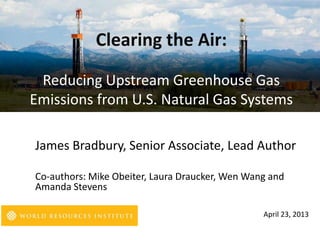James Bradbury, Senior Associate, Lead Author
Co-authors: Mike Obeiter, Laura Draucker, Wen Wang and
Amanda Stevens
April 23, 2013
Clearing the Air:
Reducing Upstream Greenhouse Gas
Emissions from U.S. Natural Gas Systems
 
