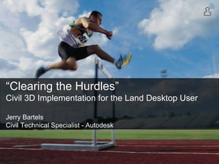 “ Clearing the Hurdles” Civil 3D Implementation for the Land Desktop User Jerry Bartels Civil Technical Specialist - Autodesk 