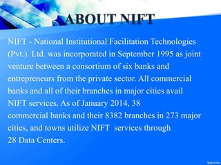 ABOUT NIFT
NIFT - National Institutional Facilitation Technologies
(Pvt.). Ltd. was incorporated in September 1995 as joint
venture between a consortium of six banks and
entrepreneurs from the private sector. All commercial
banks and all of their branches in major cities avail
NIFT services. As of January 2014, 38
commercial banks and their 8382 branches in 273 major
cities, and towns utilize NIFT services through
28 Data Centers.
 
