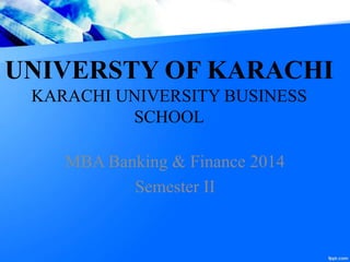 UNIVERSTY OF KARACHI
KARACHI UNIVERSITY BUSINESS
SCHOOL
MBA Banking & Finance 2014
Semester II
 