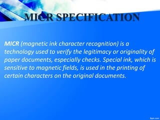 MICR SPECIFICATION
MICR (magnetic ink character recognition) is a
technology used to verify the legitimacy or originality of
paper documents, especially checks. Special ink, which is
sensitive to magnetic fields, is used in the printing of
certain characters on the original documents.
 