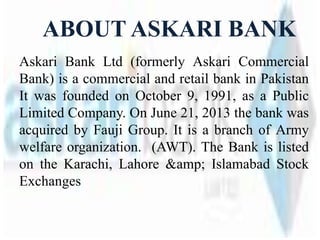 ABOUT ASKARI BANK
Askari Bank Ltd (formerly Askari Commercial
Bank) is a commercial and retail bank in Pakistan
It was founded on October 9, 1991, as a Public
Limited Company. On June 21, 2013 the bank was
acquired by Fauji Group. It is a branch of Army
welfare organization. (AWT). The Bank is listed
on the Karachi, Lahore &amp; Islamabad Stock
Exchanges
 