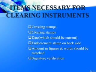 ITEMS NECESSARY FOR
CLEARING INSTRUMENTS
Crossing stamps
Clearing stamps
Date(which should be current)
Endorsement stamp on back side
Amount in figures & words should be
matched
Signature verification
 