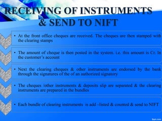 RECEIVING OF INSTRUMENTS
& SEND TO NIFT
• At the front office cheques are received. The cheques are then stamped with
the clearing stamps
• The amount of cheque is then posted in the system. i.e. this amount is Cr. In
the customer’s account
• Next the clearing cheques & other instruments are endorsed by the bank
through the signatures of the of an authorized signatory
• The cheques /other instruments & deposits slip are separated & the clearing
instruments are prepared in the bundles
• Each bundle of clearing instruments is add –listed & counted & send to NIFT
 