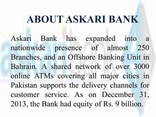 ABOUT ASKARI BANK
Askari Bank has expanded into a
nationwide presence of almost 250
Branches, and an Offshore Banking Unit in
Bahrain. A shared network of over 3000
online ATMs covering all major cities in
Pakistan supports the delivery channels for
customer service. As on December 31,
2013, the Bank had equity of Rs. 9 billion.
 