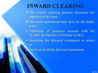INWARD CLEARING
The inward clearing process decreases the
deposits of the bank.
The main operational task done by the banks
were:
 Validation of customer account with the
“CORE BANKING SYSTEM”(CBU).
 Searching the physical instrument or return
in.
 Archival of all the physical instrument.
•
 