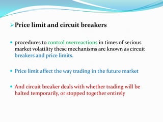Price limit and circuit breakers

 procedures to control overreactions in times of serious
  market volatility these mechanisms are known as circuit
  breakers and price limits.

 Price limit affect the way trading in the future market


 And circuit breaker deals with whether trading will be
  halted temporarily, or stopped together entirely
 