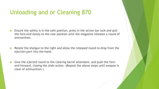 Unloading and or Cleaning 870
 Ensure the safety is in the safe position, press in the action bar lock and pull
the fore-end slowly to the rear position until the magazine releases a round of
ammunition.
 Rotate the shotgun to the right and allow the released round to drop from the
ejection port into the hand.
 Give the ejected round to the clearing barrel attendant, and push the fore-
end forward, closing the slide action. (Repeat the above steps until weapon is
clear of ammunition.)
 