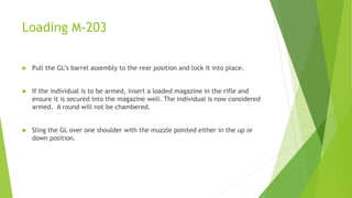 Loading M-203
 Pull the GL’s barrel assembly to the rear position and lock it into place.
 If the individual is to be armed, insert a loaded magazine in the rifle and
ensure it is secured into the magazine well. The individual is now considered
armed. A round will not be chambered.
 Sling the GL over one shoulder with the muzzle pointed either in the up or
down position.
 