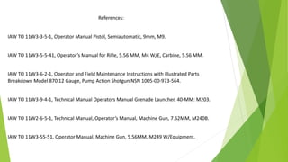References:
IAW TO 11W3-3-5-1, Operator Manual Pistol, Semiautomatic, 9mm, M9.
IAW TO 11W3-5-5-41, Operator’s Manual for Rifle, 5.56 MM, M4 W/E, Carbine, 5.56 MM.
IAW TO 11W3-6-2-1, Operator and Field Maintenance Instructions with Illustrated Parts
Breakdown Model 870 12 Gauge, Pump Action Shotgun NSN 1005-00-973-564.
IAW TO 11W3-9-4-1, Technical Manual Operators Manual Grenade Launcher, 40-MM: M203.
IAW TO 11W2-6-5-1, Technical Manual, Operator’s Manual, Machine Gun, 7.62MM, M240B.
IAW TO 11W3-55-51, Operator Manual, Machine Gun, 5.56MM, M249 W/Equipment.
 