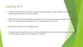 Loading M-9
 Proceed to the clearing zone with the pistol barrel pointed up, slide locked to the rear and
decocking/safety lever in the safe position.
 When directed by the clearing barrel attendant, enter the clearing zone and place the muzzle
into the clearing barrel aiming point in line with the axis of the barrel.
 Do not place fingers into the trigger guard.
 Visually inspect the pistol to ensure the decocking/safety lever is in the safe position and there
is no ammunition present in the chamber or receiver.
 