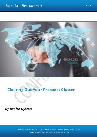 Superfast Recruitment

~1~

Clearing Out Your Prospect Clutter

By Denise Oyston

Phone: 0845-257-0073

|

Web: www.superfastrecruitment.co.uk

Email: support@superfastrecruitment.co.uk

 
