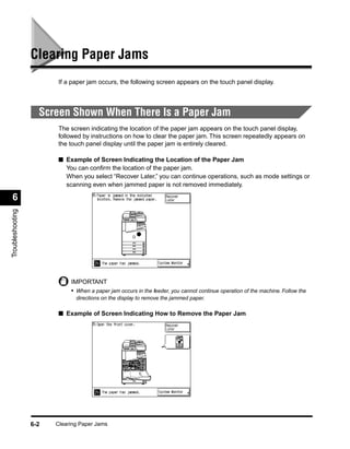 Clearing Paper Jams
                         If a paper jam occurs, the following screen appears on the touch panel display.




                    Screen Shown When There Is a Paper Jam
                         The screen indicating the location of the paper jam appears on the touch panel display,
                         followed by instructions on how to clear the paper jam. This screen repeatedly appears on
                         the touch panel display until the paper jam is entirely cleared.

                         ■ Example of Screen Indicating the Location of the Paper Jam
                           You can conﬁrm the location of the paper jam.
                           When you select “Recover Later,” you can continue operations, such as mode settings or
                           scanning even when jammed paper is not removed immediately.

 6
Troubleshooting




                             IMPORTANT
                             • When a paper jam occurs in the feeder, you cannot continue operation of the machine. Follow the
                               directions on the display to remove the jammed paper.

                         ■ Example of Screen Indicating How to Remove the Paper Jam




                  6-2   Clearing Paper Jams
 