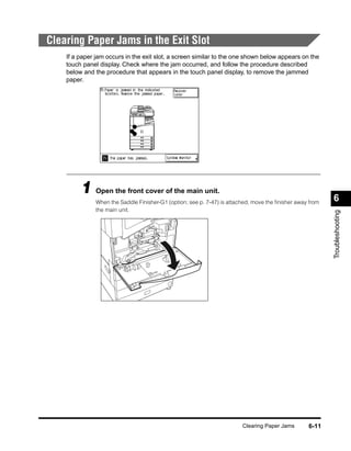 Clearing Paper Jams in the Exit Slot
    If a paper jam occurs in the exit slot, a screen similar to the one shown below appears on the
    touch panel display. Check where the jam occurred, and follow the procedure described
    below and the procedure that appears in the touch panel display, to remove the jammed
    paper.




         1 Open the front cover of the main unit.                                                         6
              When the Saddle Finisher-G1 (option; see p. 7-47) is attached, move the ﬁnisher away from
              the main unit.




                                                                                                          Troubleshooting




                                                                        Clearing Paper Jams       6-11
 
