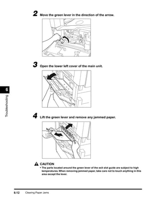 2     Move the green lever in the direction of the arrow.




                              3     Open the lower left cover of the main unit.




 6
Troubleshooting




                              4     Lift the green lever and remove any jammed paper.




                                    CAUTION
                                    • The parts located around the green lever of the exit slot guide are subject to high
                                      temperatures. When removing jammed paper, take care not to touch anything in this
                                      area except the lever.




                  6-12   Clearing Paper Jams
 