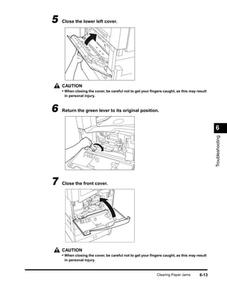 5   Close the lower left cover.




    CAUTION
    • When closing the cover, be careful not to get your ﬁngers caught, as this may result
     in personal injury.



6   Return the green lever to its original position.


                                                                                             6




                                                                                             Troubleshooting
7   Close the front cover.




    CAUTION
    • When closing the cover, be careful not to get your ﬁngers caught, as this may result
     in personal injury.



                                                            Clearing Paper Jams      6-13
 