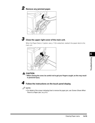 2   Remove any jammed paper.




3   Close the upper right cover of the main unit.
    When the Paper Deck-L1 (option; see p. 7-9) is attached, reattach the paper deck to the
    main unit.




                                                                                                 6




                                                                                                 Troubleshooting
    CAUTION
    • When closing the cover, be careful not to get your ﬁngers caught, as this may result
     in personal injury.



4   Follow the instructions on the touch panel display.

    NOTE
    • For details of the screen indicating how to remove the paper jam, see ‘Screen Shown When
     There Is a Paper Jam,’ on p. 6-2.




                                                               Clearing Paper Jams        6-15
 