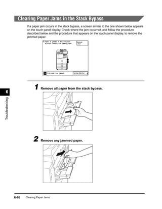 Clearing Paper Jams in the Stack Bypass
                          If a paper jam occurs in the stack bypass, a screen similar to the one shown below appears
                          on the touch panel display. Check where the jam occurred, and follow the procedure
                          described below and the procedure that appears on the touch panel display, to remove the
                          jammed paper.




 6
                               1 Remove all paper from the stack bypass.
Troubleshooting




                              2     Remove any jammed paper.




                  6-16   Clearing Paper Jams
 