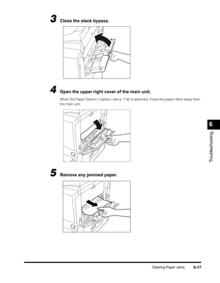 3   Close the stack bypass.




4   Open the upper right cover of the main unit.
    When the Paper Deck-L1 (option; see p. 7-9) is attached, move the paper deck away from
    the main unit.




                                                                                             6




                                                                                             Troubleshooting
5   Remove any jammed paper.




                                                            Clearing Paper Jams       6-17
 