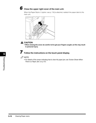 6     Close the upper right cover of the main unit.
                                    When the Paper Deck-L1 (option; see p. 7-9) is attached, reattach the paper deck to the
                                    main unit.




                                    CAUTION
                                    • When closing the cover, be careful not to get your ﬁngers caught, as this may result
                                      in personal injury.




 6                            7     Follow the instructions on the touch panel display.

                                    NOTE
Troubleshooting




                                    • For details of the screen indicating how to clear the paper jam, see ‘Screen Shown When
                                      There Is a Paper Jam,’ on p. 6-2.




                  6-18   Clearing Paper Jams
 